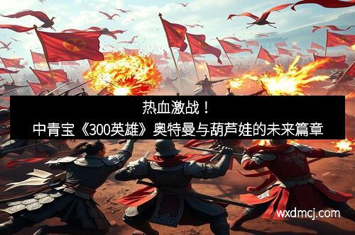 热血激战！中青宝《300英雄》奥特曼与葫芦娃的未来篇章